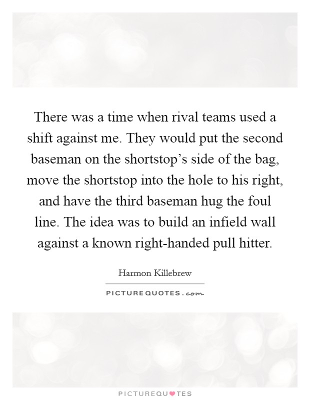 There was a time when rival teams used a shift against me. They would put the second baseman on the shortstop's side of the bag, move the shortstop into the hole to his right, and have the third baseman hug the foul line. The idea was to build an infield wall against a known right-handed pull hitter. Picture Quote #1