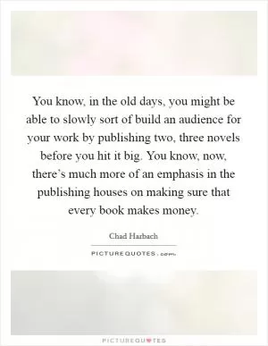 You know, in the old days, you might be able to slowly sort of build an audience for your work by publishing two, three novels before you hit it big. You know, now, there’s much more of an emphasis in the publishing houses on making sure that every book makes money Picture Quote #1