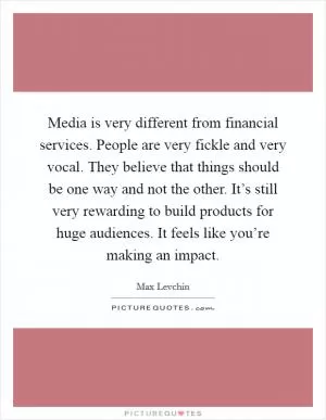 Media is very different from financial services. People are very fickle and very vocal. They believe that things should be one way and not the other. It’s still very rewarding to build products for huge audiences. It feels like you’re making an impact Picture Quote #1