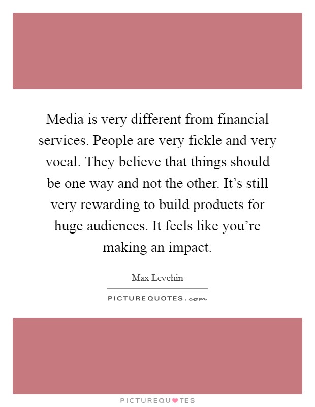 Media is very different from financial services. People are very fickle and very vocal. They believe that things should be one way and not the other. It's still very rewarding to build products for huge audiences. It feels like you're making an impact. Picture Quote #1