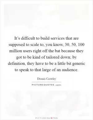 It’s difficult to build services that are supposed to scale to, you know, 30, 50, 100 million users right off the bat because they got to be kind of tailored down; by definition, they have to be a little bit generic to speak to that large of an audience Picture Quote #1