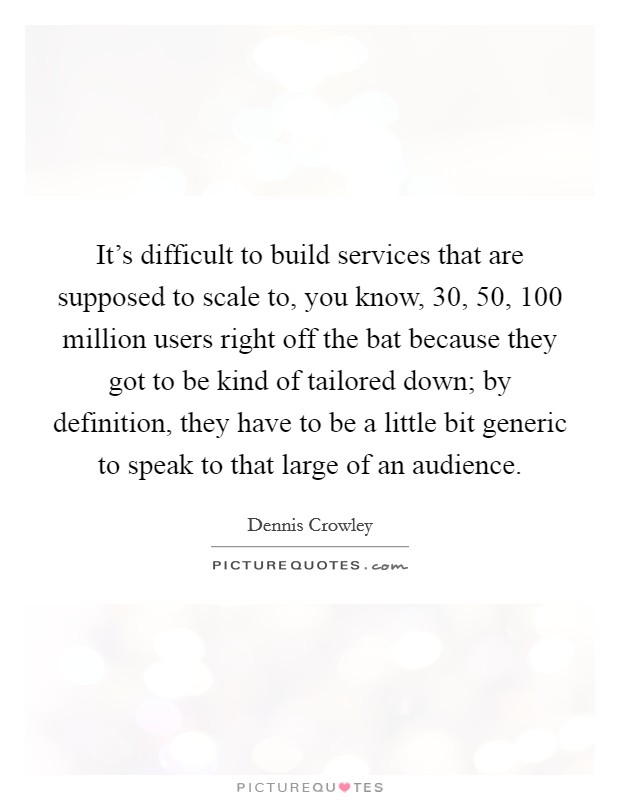 It's difficult to build services that are supposed to scale to, you know, 30, 50, 100 million users right off the bat because they got to be kind of tailored down; by definition, they have to be a little bit generic to speak to that large of an audience. Picture Quote #1