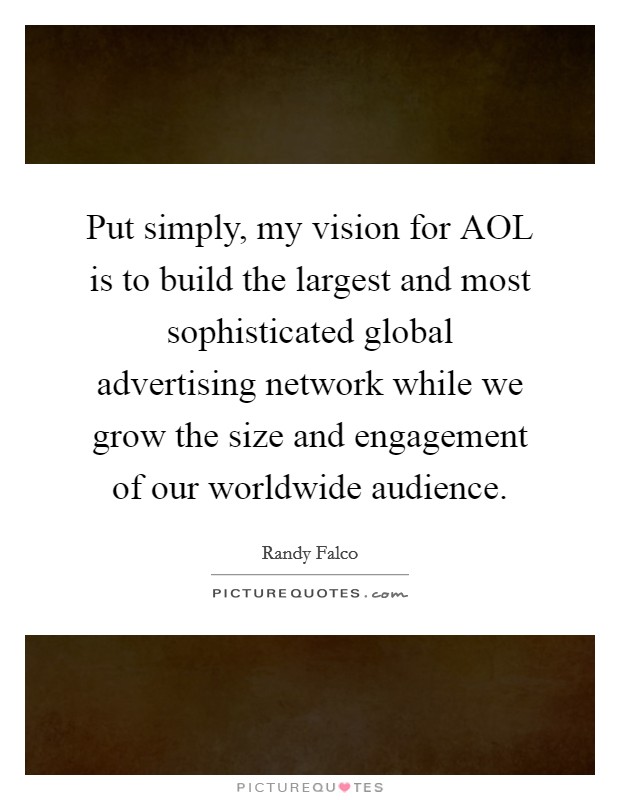 Put simply, my vision for AOL is to build the largest and most sophisticated global advertising network while we grow the size and engagement of our worldwide audience. Picture Quote #1