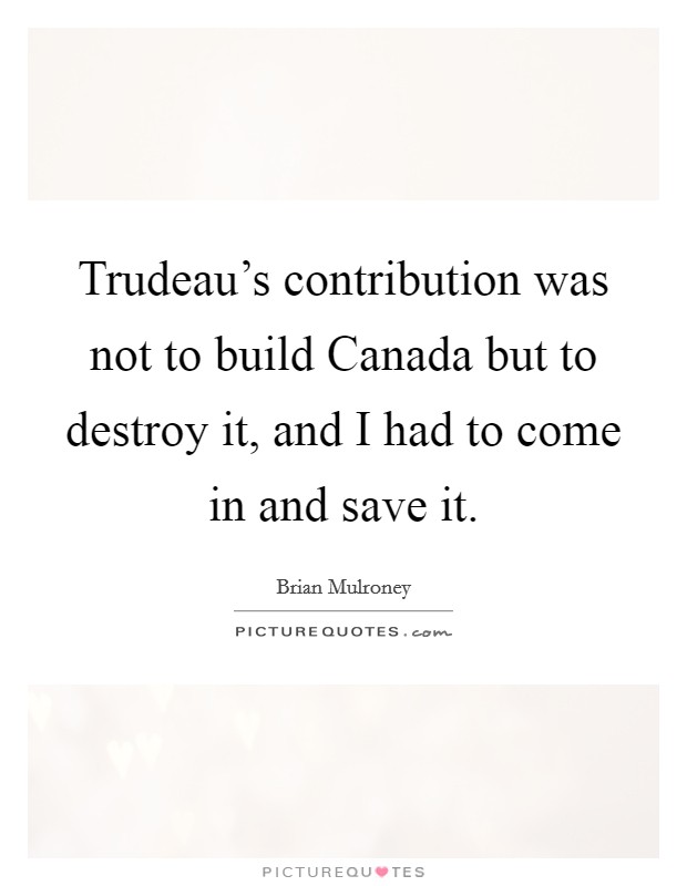 Trudeau's contribution was not to build Canada but to destroy it, and I had to come in and save it. Picture Quote #1