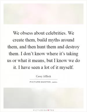 We obsess about celebrities. We create them, build myths around them, and then hunt them and destroy them. I don’t know where it’s taking us or what it means, but I know we do it. I have seen a lot of it myself Picture Quote #1