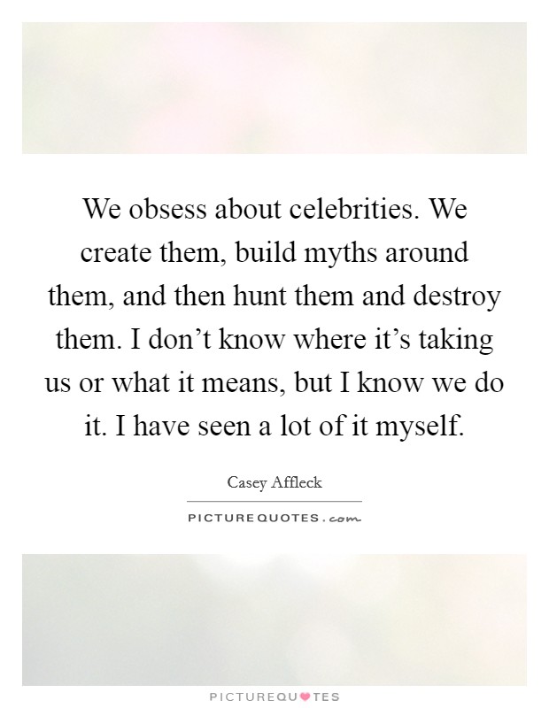 We obsess about celebrities. We create them, build myths around them, and then hunt them and destroy them. I don't know where it's taking us or what it means, but I know we do it. I have seen a lot of it myself. Picture Quote #1