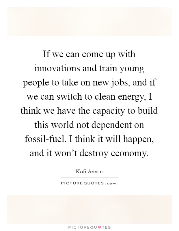 If we can come up with innovations and train young people to take on new jobs, and if we can switch to clean energy, I think we have the capacity to build this world not dependent on fossil-fuel. I think it will happen, and it won't destroy economy. Picture Quote #1