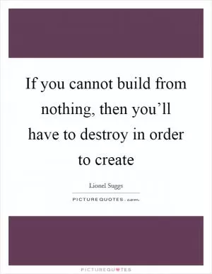 If you cannot build from nothing, then you’ll have to destroy in order to create Picture Quote #1