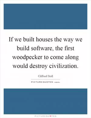 If we built houses the way we build software, the first woodpecker to come along would destroy civilization Picture Quote #1
