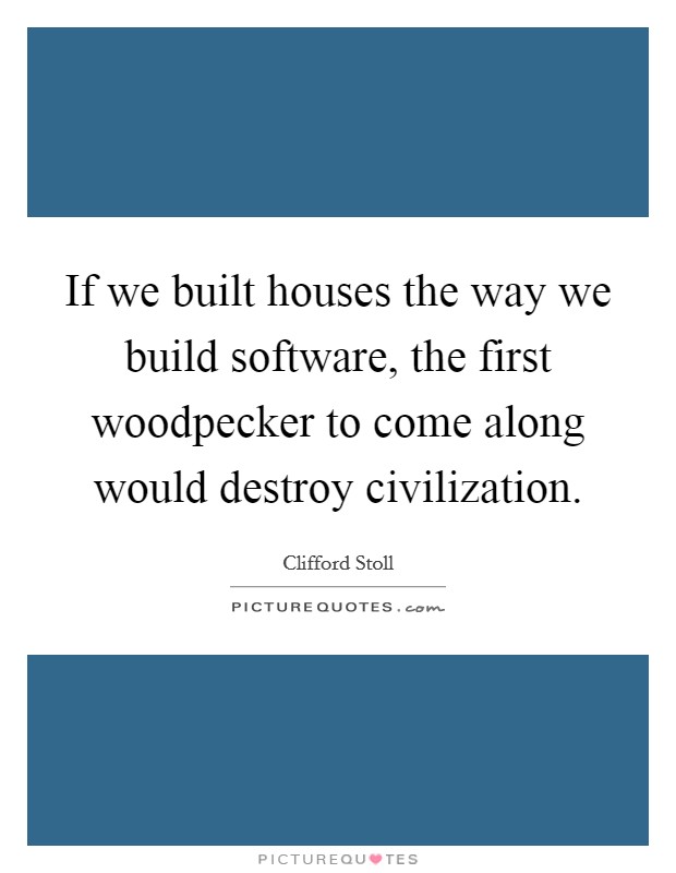 If we built houses the way we build software, the first woodpecker to come along would destroy civilization. Picture Quote #1