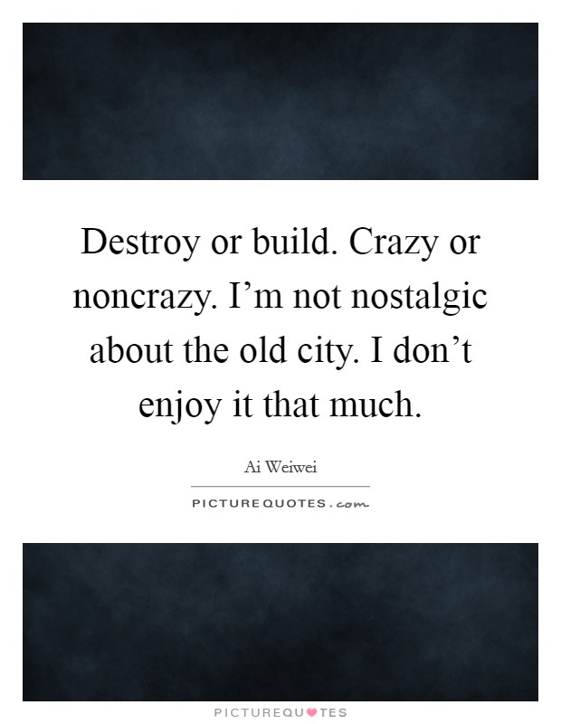 Destroy or build. Crazy or noncrazy. I'm not nostalgic about the old city. I don't enjoy it that much. Picture Quote #1