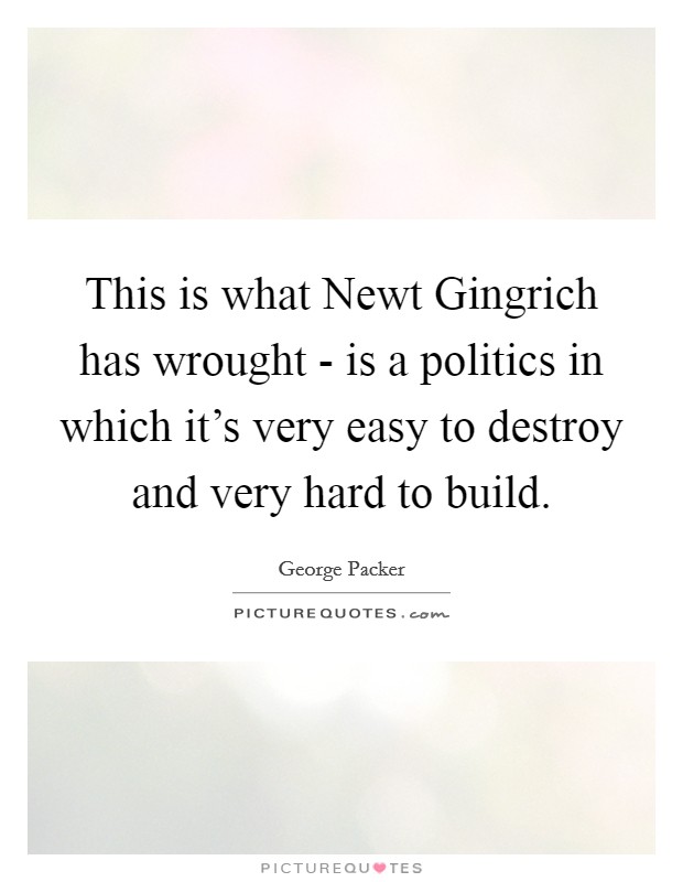 This is what Newt Gingrich has wrought - is a politics in which it's very easy to destroy and very hard to build. Picture Quote #1