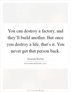 You can destroy a factory, and they’ll build another. But once you destroy a life, that’s it. You never get that person back Picture Quote #1