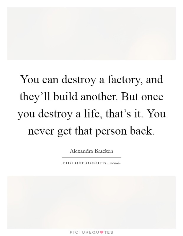 You can destroy a factory, and they'll build another. But once you destroy a life, that's it. You never get that person back. Picture Quote #1