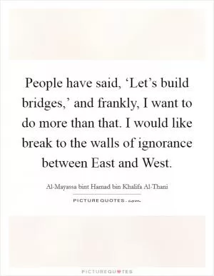 People have said, ‘Let’s build bridges,’ and frankly, I want to do more than that. I would like break to the walls of ignorance between East and West Picture Quote #1
