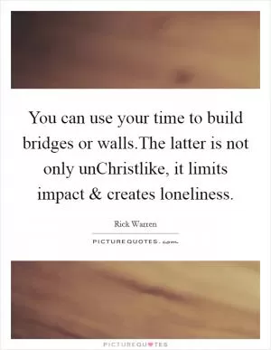 You can use your time to build bridges or walls.The latter is not only unChristlike, it limits impact and creates loneliness Picture Quote #1