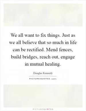 We all want to fix things. Just as we all believe that so much in life can be rectified. Mend fences, build bridges, reach out, engage in mutual healing Picture Quote #1