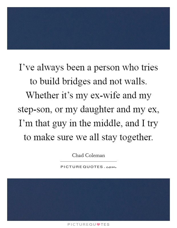 I've always been a person who tries to build bridges and not walls. Whether it's my ex-wife and my step-son, or my daughter and my ex, I'm that guy in the middle, and I try to make sure we all stay together. Picture Quote #1
