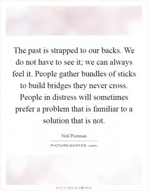 The past is strapped to our backs. We do not have to see it; we can always feel it. People gather bundles of sticks to build bridges they never cross. People in distress will sometimes prefer a problem that is familiar to a solution that is not Picture Quote #1