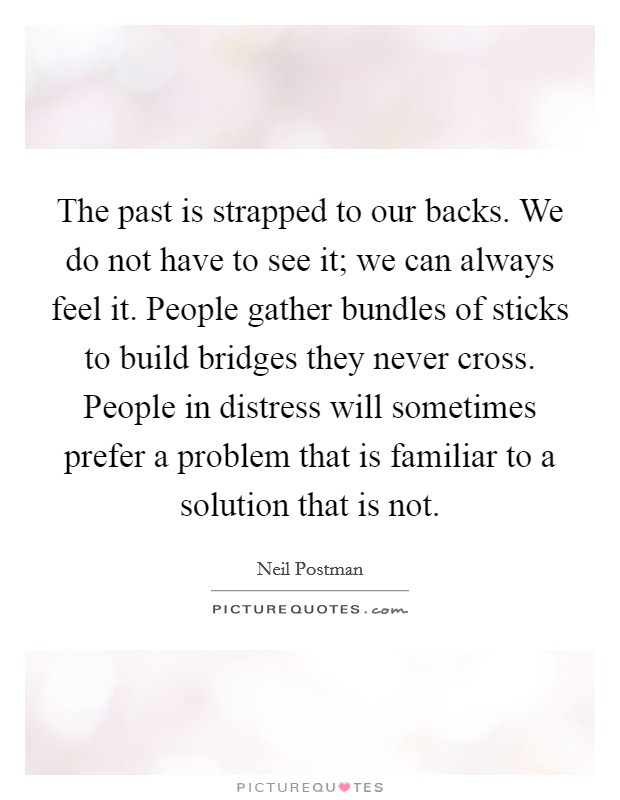 The past is strapped to our backs. We do not have to see it; we can always feel it. People gather bundles of sticks to build bridges they never cross. People in distress will sometimes prefer a problem that is familiar to a solution that is not. Picture Quote #1