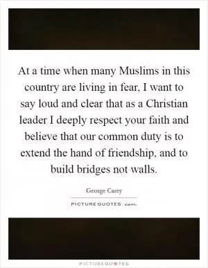 At a time when many Muslims in this country are living in fear, I want to say loud and clear that as a Christian leader I deeply respect your faith and believe that our common duty is to extend the hand of friendship, and to build bridges not walls Picture Quote #1