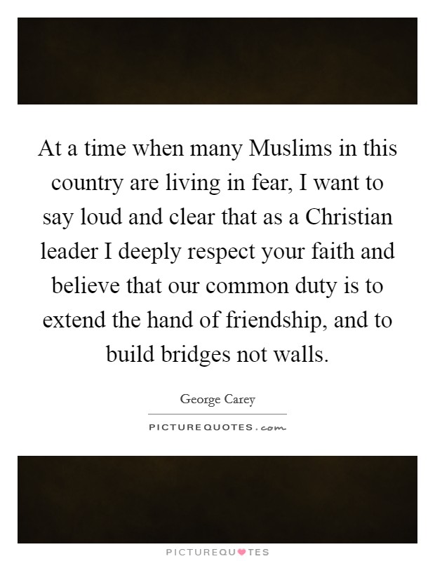 At a time when many Muslims in this country are living in fear, I want to say loud and clear that as a Christian leader I deeply respect your faith and believe that our common duty is to extend the hand of friendship, and to build bridges not walls. Picture Quote #1