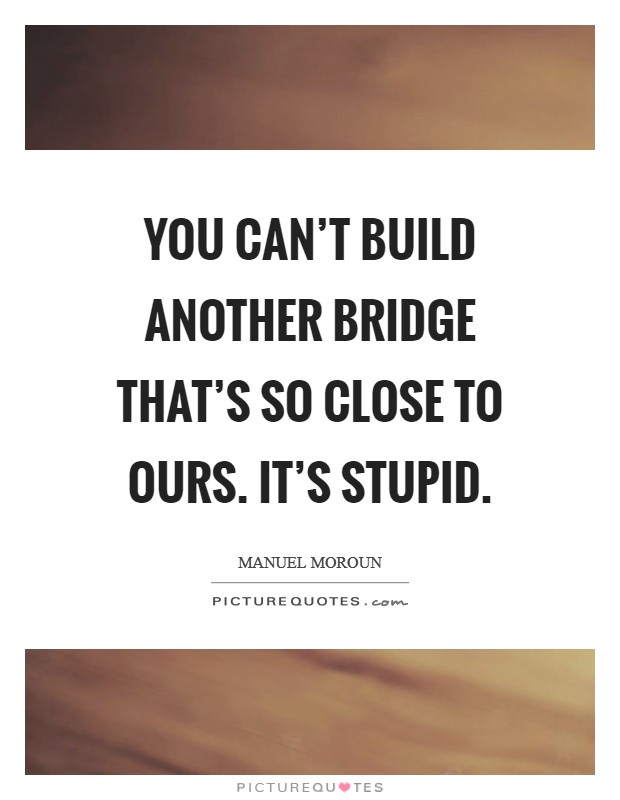 You can't build another bridge that's so close to ours. It's stupid. Picture Quote #1