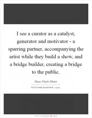 I see a curator as a catalyst, generator and motivator - a sparring partner, accompanying the artist while they build a show, and a bridge builder, creating a bridge to the public Picture Quote #1