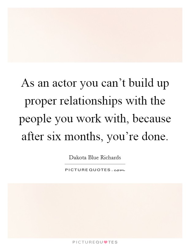 As an actor you can't build up proper relationships with the people you work with, because after six months, you're done. Picture Quote #1