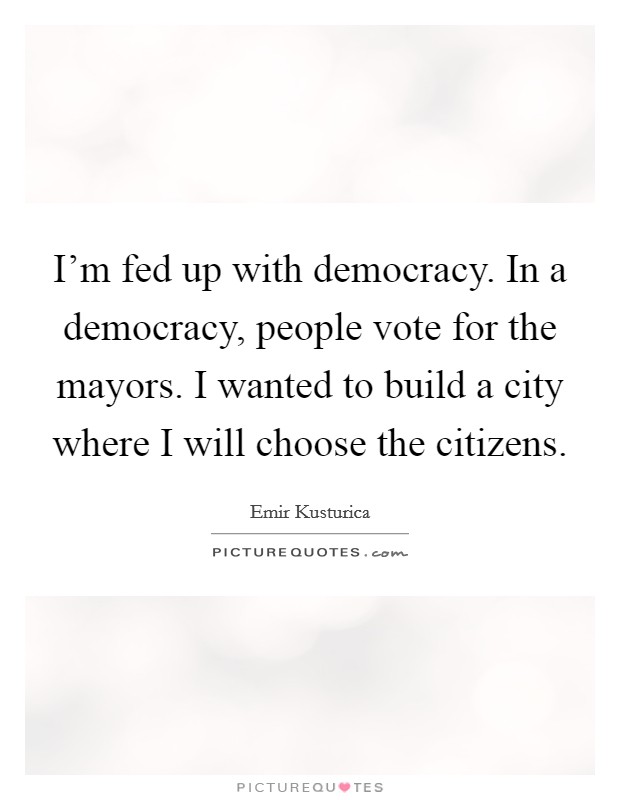 I'm fed up with democracy. In a democracy, people vote for the mayors. I wanted to build a city where I will choose the citizens. Picture Quote #1
