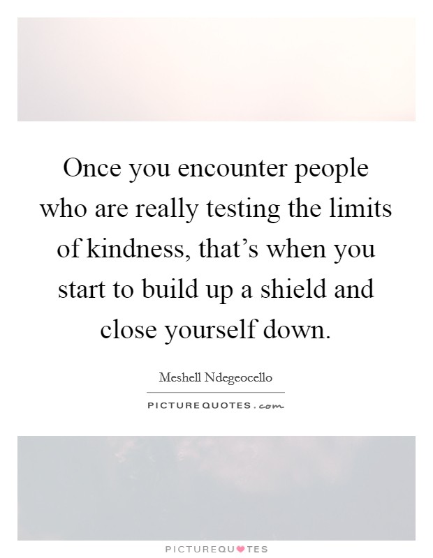 Once you encounter people who are really testing the limits of kindness, that's when you start to build up a shield and close yourself down. Picture Quote #1