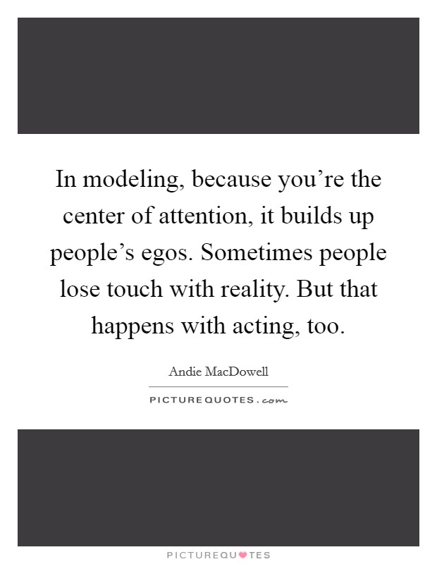 In modeling, because you're the center of attention, it builds up people's egos. Sometimes people lose touch with reality. But that happens with acting, too. Picture Quote #1