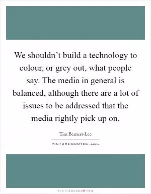 We shouldn’t build a technology to colour, or grey out, what people say. The media in general is balanced, although there are a lot of issues to be addressed that the media rightly pick up on Picture Quote #1