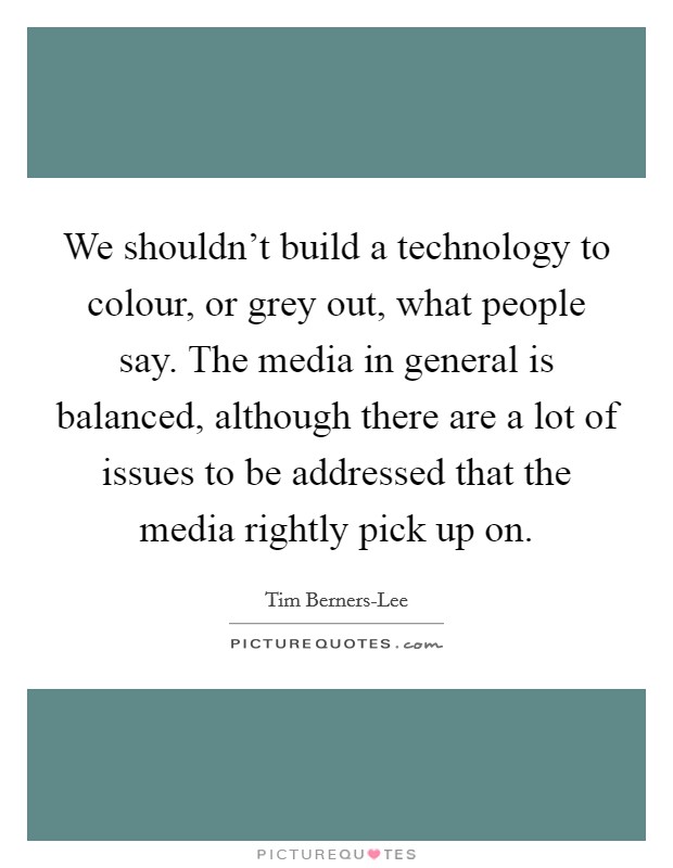 We shouldn't build a technology to colour, or grey out, what people say. The media in general is balanced, although there are a lot of issues to be addressed that the media rightly pick up on. Picture Quote #1