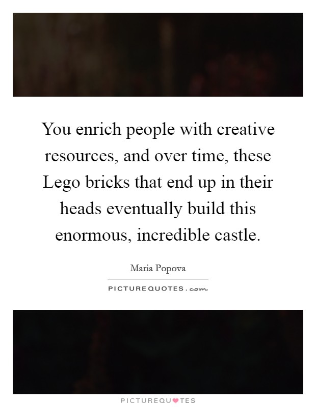 You enrich people with creative resources, and over time, these Lego bricks that end up in their heads eventually build this enormous, incredible castle. Picture Quote #1