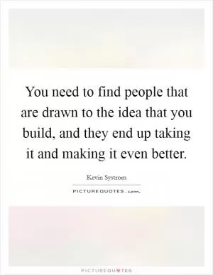 You need to find people that are drawn to the idea that you build, and they end up taking it and making it even better Picture Quote #1