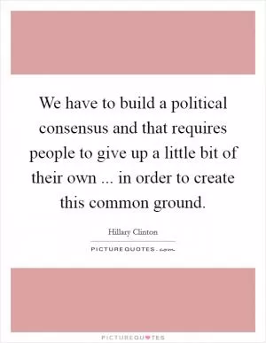 We have to build a political consensus and that requires people to give up a little bit of their own ... in order to create this common ground Picture Quote #1