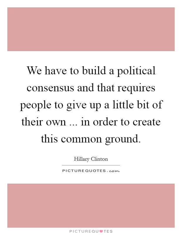 We have to build a political consensus and that requires people to give up a little bit of their own ... in order to create this common ground. Picture Quote #1