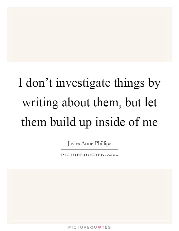 I don't investigate things by writing about them, but let them build up inside of me Picture Quote #1