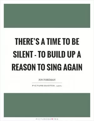 There’s a time to be silent - to build up a reason to sing again Picture Quote #1
