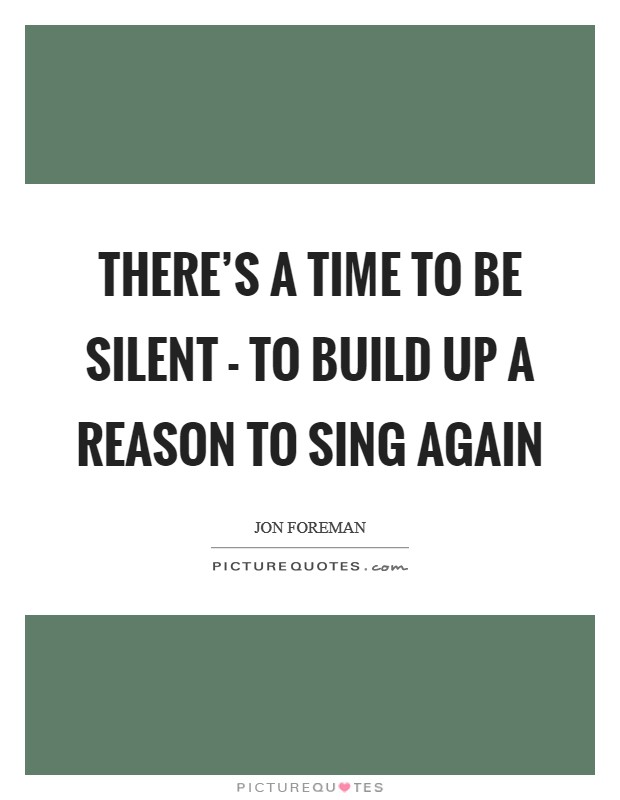 There's a time to be silent - to build up a reason to sing again Picture Quote #1