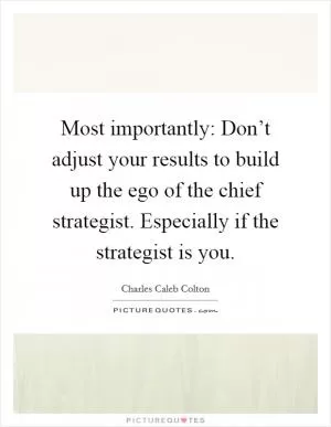 Most importantly: Don’t adjust your results to build up the ego of the chief strategist. Especially if the strategist is you Picture Quote #1