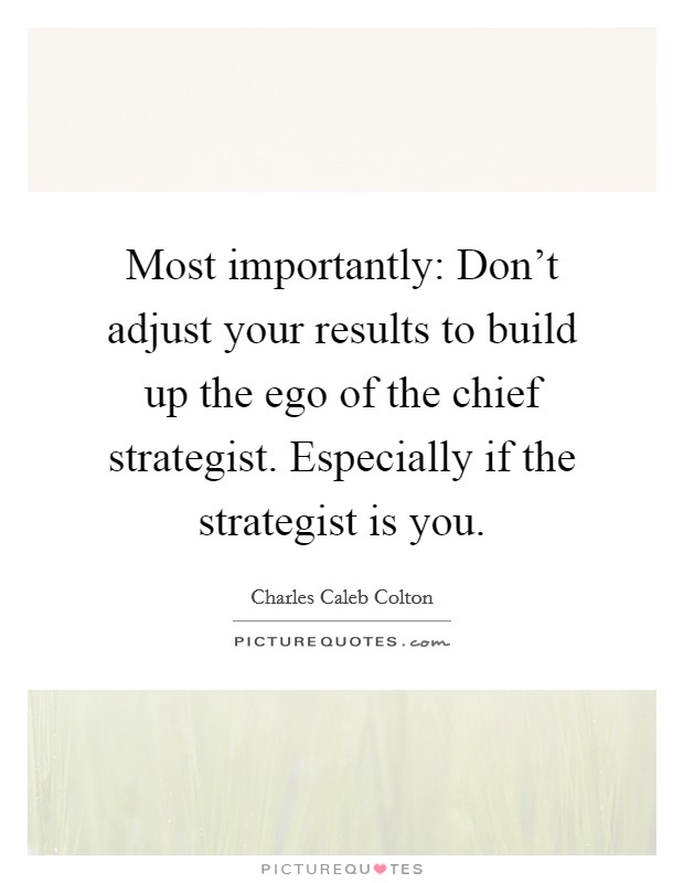 Most importantly: Don't adjust your results to build up the ego of the chief strategist. Especially if the strategist is you. Picture Quote #1