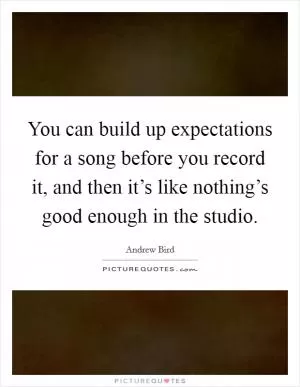 You can build up expectations for a song before you record it, and then it’s like nothing’s good enough in the studio Picture Quote #1