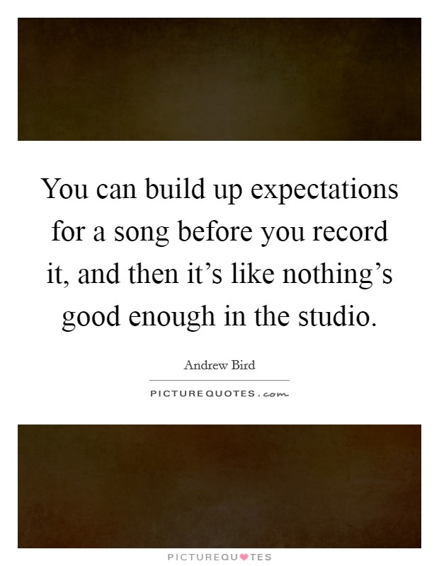 You can build up expectations for a song before you record it, and then it's like nothing's good enough in the studio. Picture Quote #1