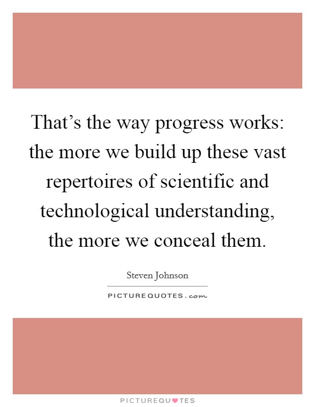 That's the way progress works: the more we build up these vast repertoires of scientific and technological understanding, the more we conceal them. Picture Quote #1