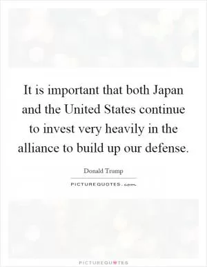 It is important that both Japan and the United States continue to invest very heavily in the alliance to build up our defense Picture Quote #1