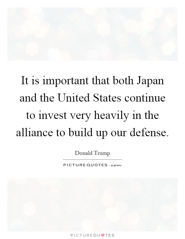 It is important that both Japan and the United States continue to invest very heavily in the alliance to build up our defense. Picture Quote #1