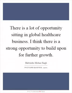 There is a lot of opportunity sitting in global healthcare business. I think there is a strong opportunity to build upon for further growth Picture Quote #1