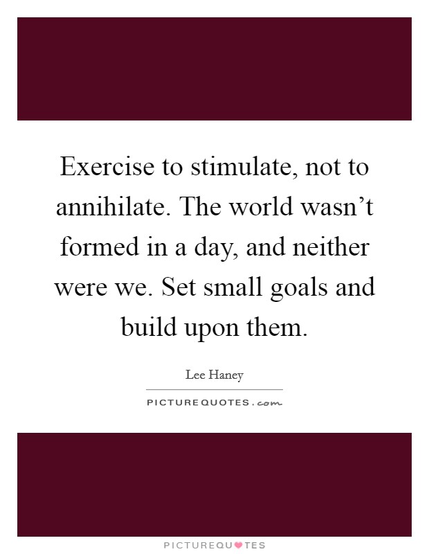 Exercise to stimulate, not to annihilate. The world wasn't formed in a day, and neither were we. Set small goals and build upon them. Picture Quote #1